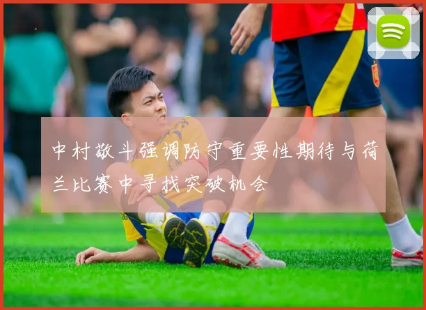 中村敬斗强调防守重要性期待与荷兰比赛中寻找突破机会