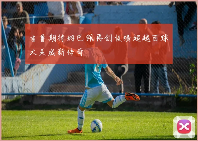 吉鲁期待姆巴佩再创佳绩超越百球大关成新传奇