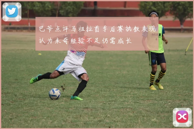 巴爷点评马祖拉首季后赛执教表现认为米奇经验不足仍需成长