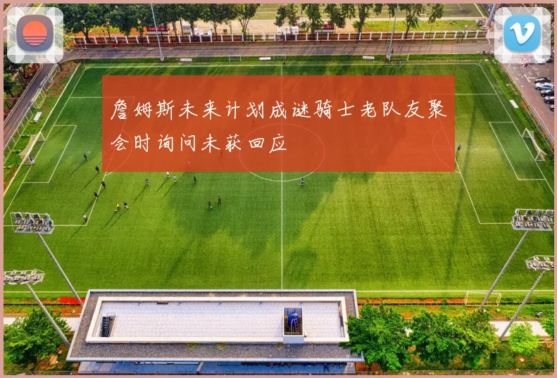 詹姆斯未来计划成谜骑士老队友聚会时询问未获回应