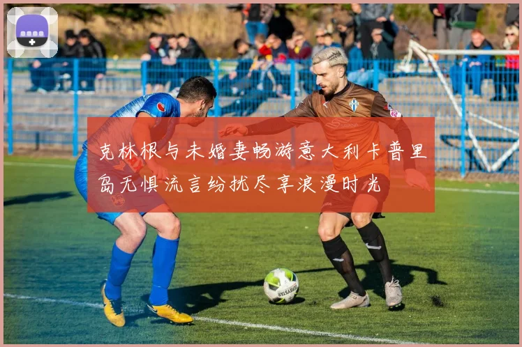 克林根与未婚妻畅游意大利卡普里岛无惧流言纷扰尽享浪漫时光