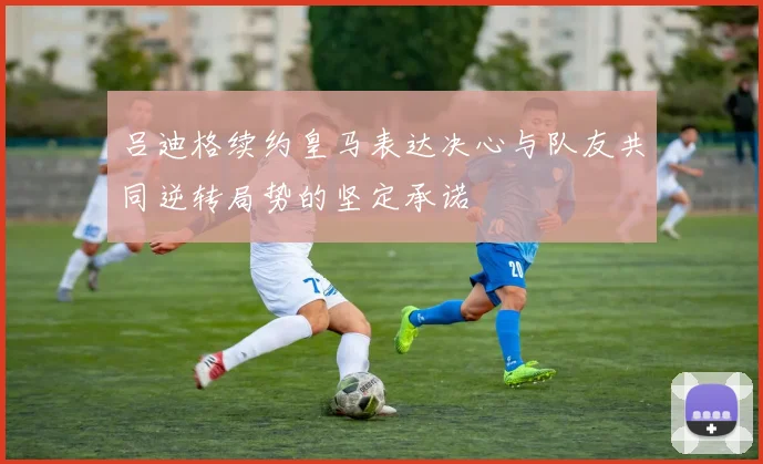 吕迪格续约皇马表达决心与队友共同逆转局势的坚定承诺