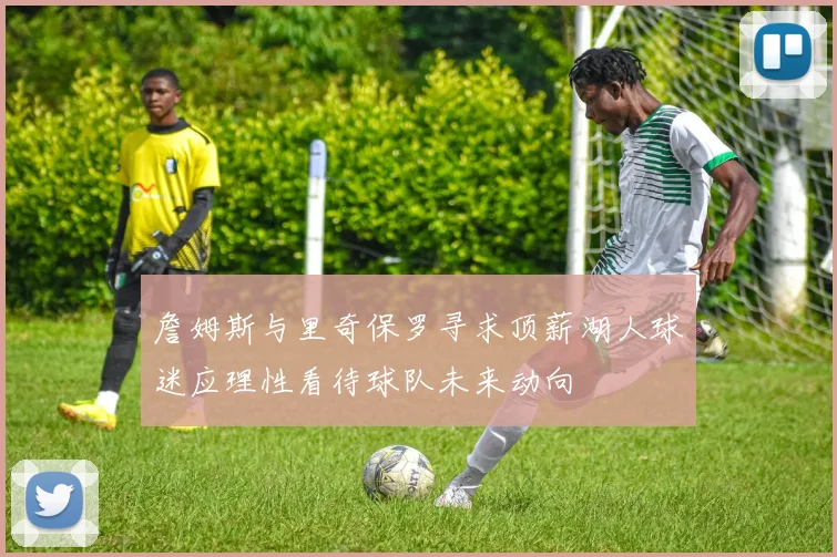 詹姆斯与里奇保罗寻求顶薪湖人球迷应理性看待球队未来动向