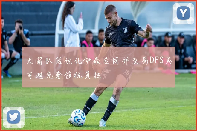 火箭队若优化伊森合同并交易DFS或可避免奢侈税负担