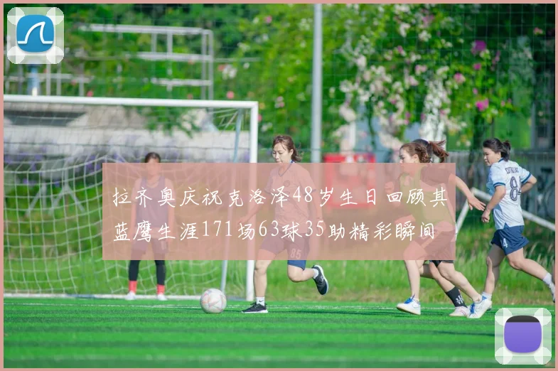 拉齐奥庆祝克洛泽48岁生日回顾其蓝鹰生涯171场63球35助精彩瞬间