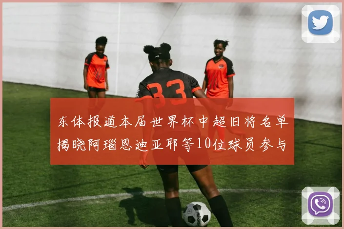 东体报道本届世界杯中超旧将名单揭晓阿瑙恩迪亚耶等10位球员参与盛事