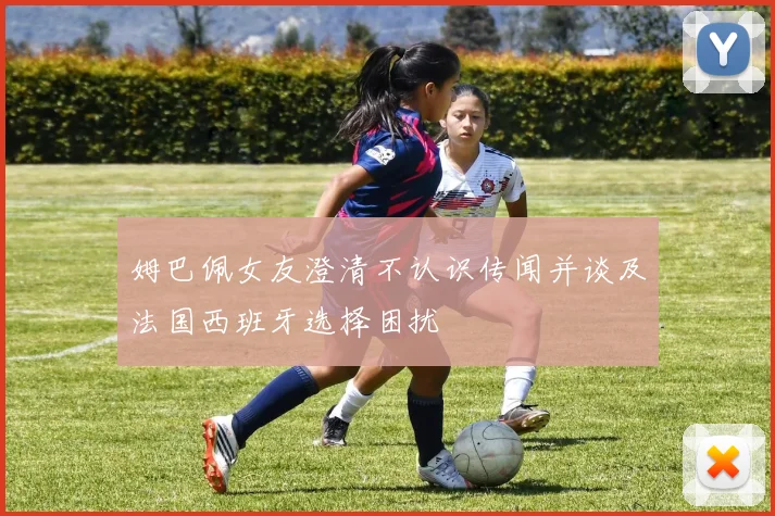 姆巴佩女友澄清不认识传闻并谈及法国西班牙选择困扰