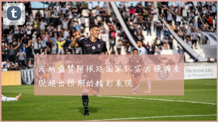 万纳盛赞阿根廷国家队实力强调表现超出预期的精彩表现