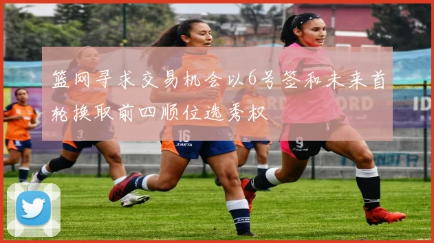 篮网寻求交易机会以6号签和未来首轮换取前四顺位选秀权