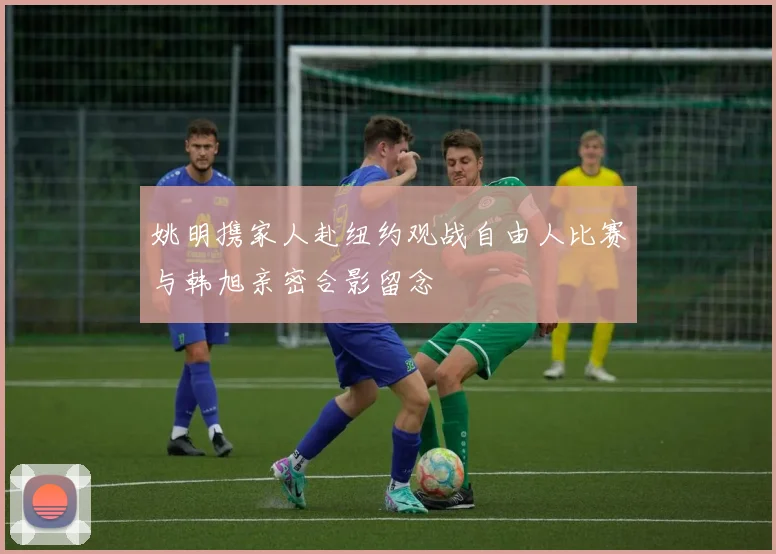 姚明携家人赴纽约观战自由人比赛与韩旭亲密合影留念