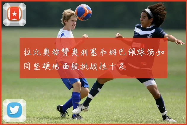 拉比奥称赞奥利塞和姆巴佩球场如同坚硬地面般挑战性十足