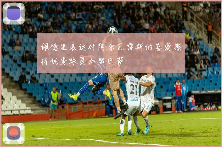 佩德里表达对阿尔瓦雷斯的喜爱期待优秀球员加盟巴萨