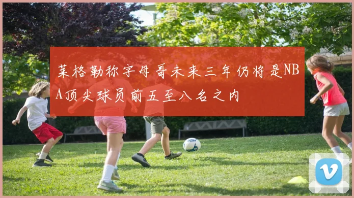 莱格勒称字母哥未来三年仍将是NBA顶尖球员前五至八名之内
