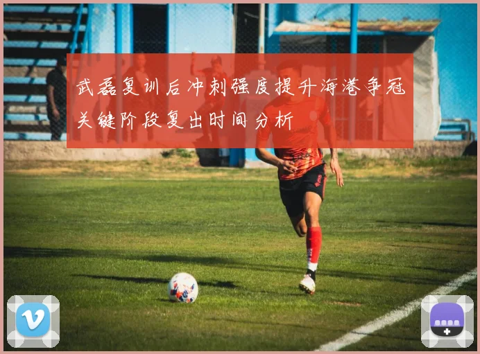武磊复训后冲刺强度提升海港争冠关键阶段复出时间分析
